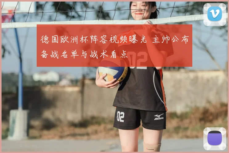 德国欧洲杯阵容视频曝光 主帅公布备战名单与战术看点