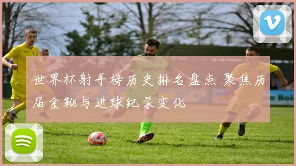 世界杯射手榜历史排名盘点 聚焦历届金靴与进球纪录变化