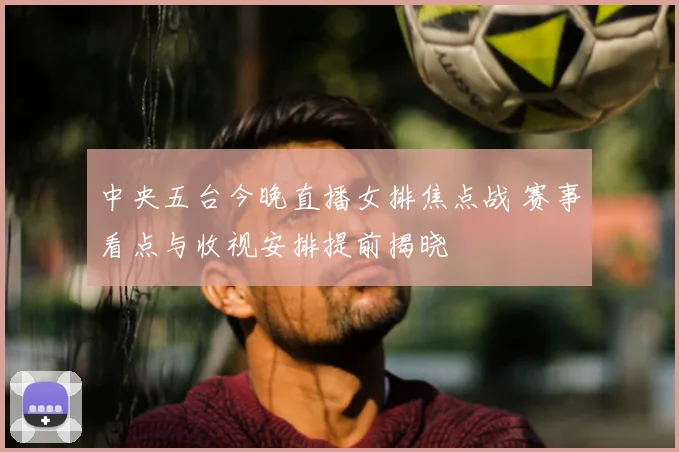 中央五台今晚直播女排焦点战 赛事看点与收视安排提前揭晓