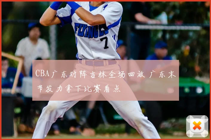 CBA广东对阵吉林全场回放 广东末节发力拿下比赛看点