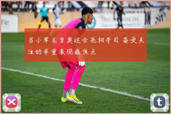 吕小军东京奥运会亮相夺目 备受关注的举重表现成焦点