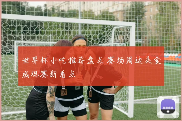 世界杯小吃推荐盘点 赛场周边美食成观赛新看点