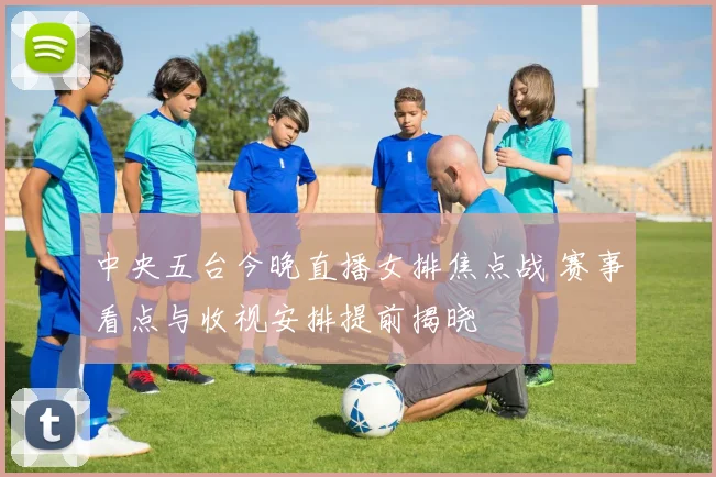 中央五台今晚直播女排焦点战 赛事看点与收视安排提前揭晓