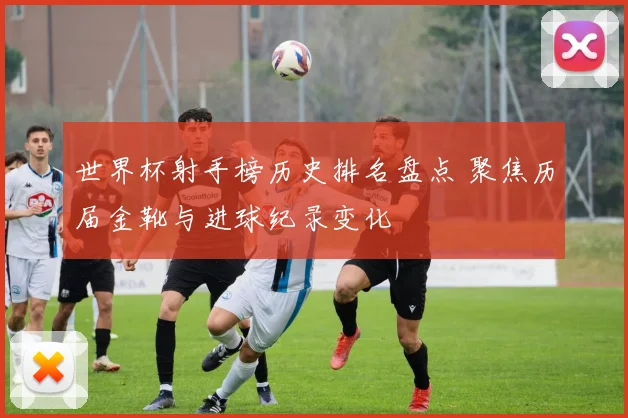 世界杯射手榜历史排名盘点 聚焦历届金靴与进球纪录变化