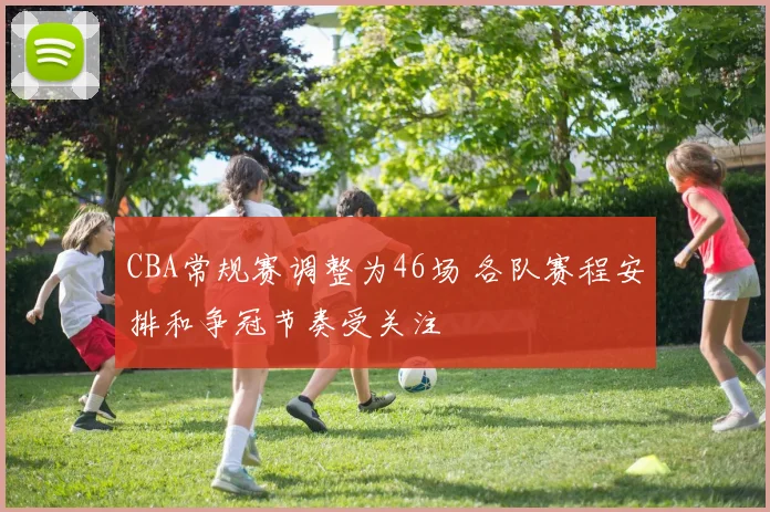 CBA常规赛调整为46场 各队赛程安排和争冠节奏受关注