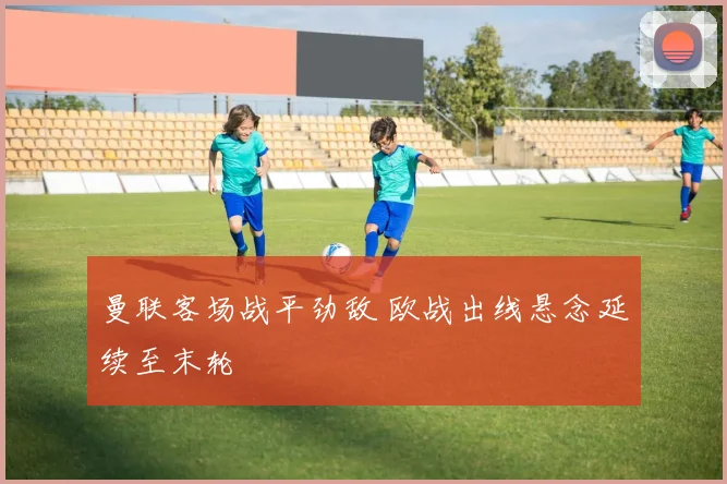 曼联客场战平劲敌 欧战出线悬念延续至末轮