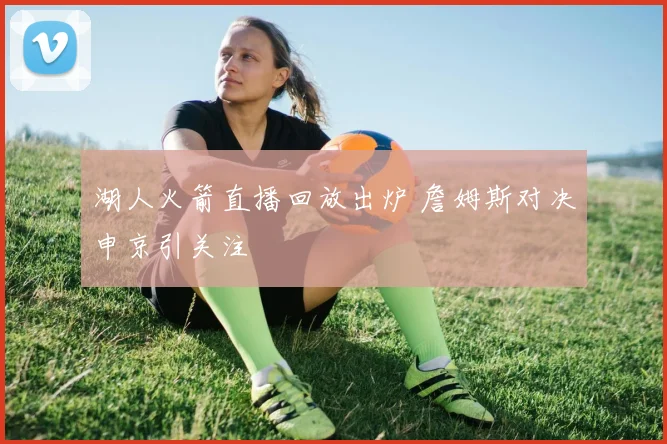 湖人火箭直播回放出炉 詹姆斯对决申京引关注