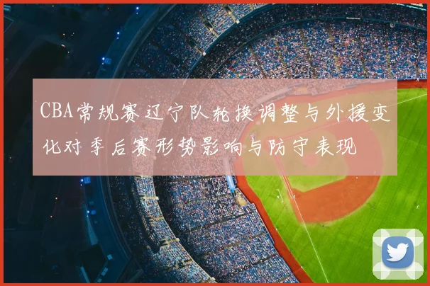 CBA常规赛辽宁队轮换调整与外援变化对季后赛形势影响与防守表现