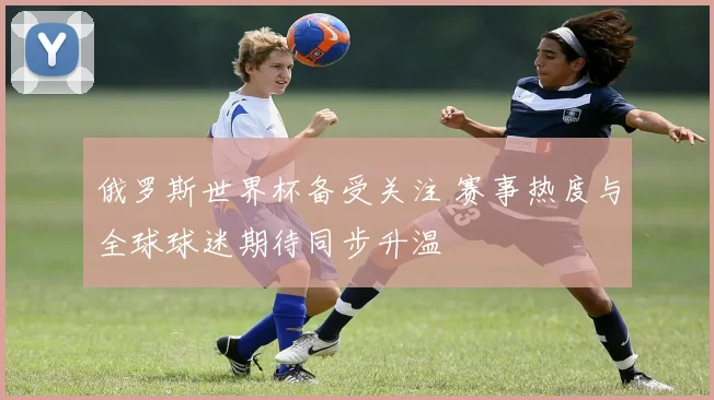 俄罗斯世界杯备受关注 赛事热度与全球球迷期待同步升温