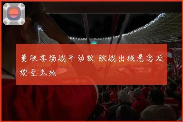 曼联客场战平劲敌 欧战出线悬念延续至末轮