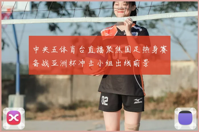 中央五体育台直播聚焦国足热身赛备战亚洲杯冲击小组出线前景